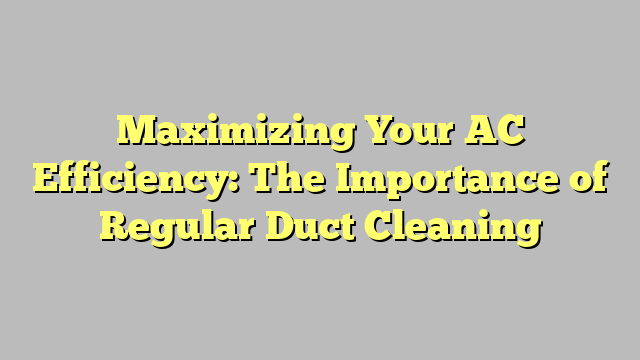 Maximizing Your AC Efficiency: The Importance of Regular Duct Cleaning