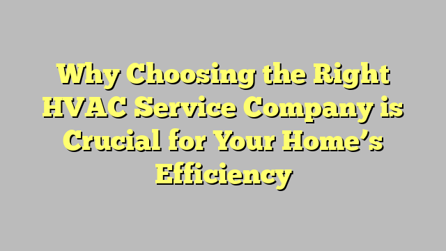 Why Choosing the Right HVAC Service Company is Crucial for Your Home’s Efficiency
